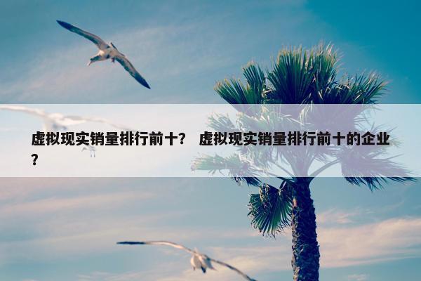 虚拟现实销量排行前十？ 虚拟现实销量排行前十的企业？