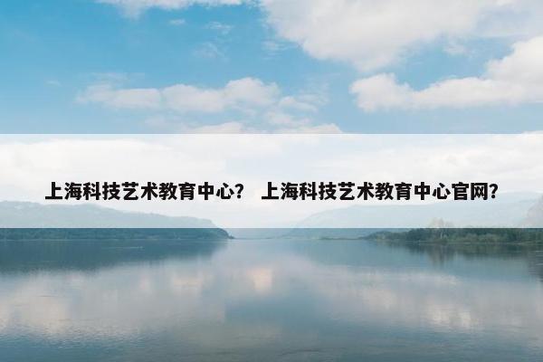 上海科技艺术教育中心？ 上海科技艺术教育中心官网？