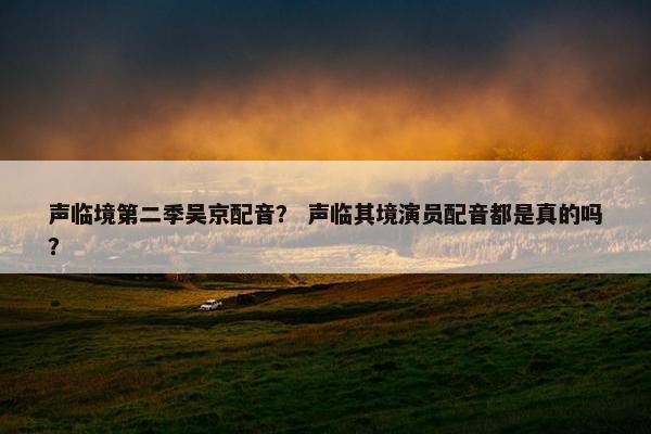 声临境第二季吴京配音？ 声临其境演员配音都是真的吗？