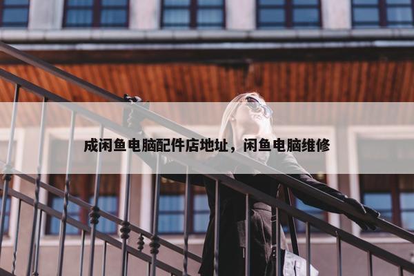 成闲鱼电脑配件店地址，闲鱼电脑维修
