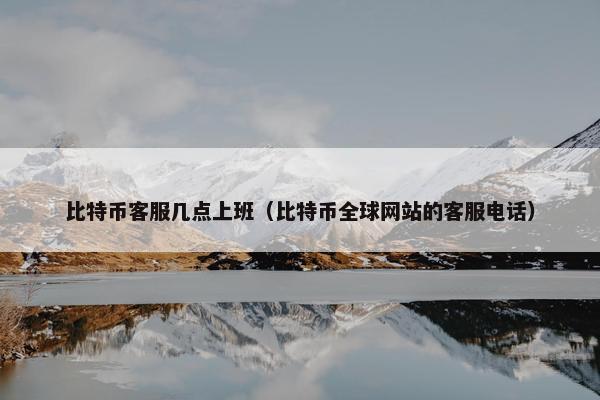 比特币客服几点上班（比特币全球网站的客服电话）
