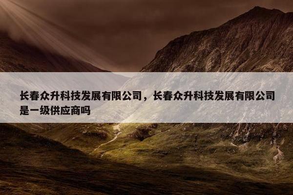 长春众升科技发展有限公司，长春众升科技发展有限公司是一级供应商吗
