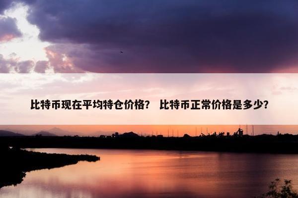 比特币现在平均特仓价格？ 比特币正常价格是多少？