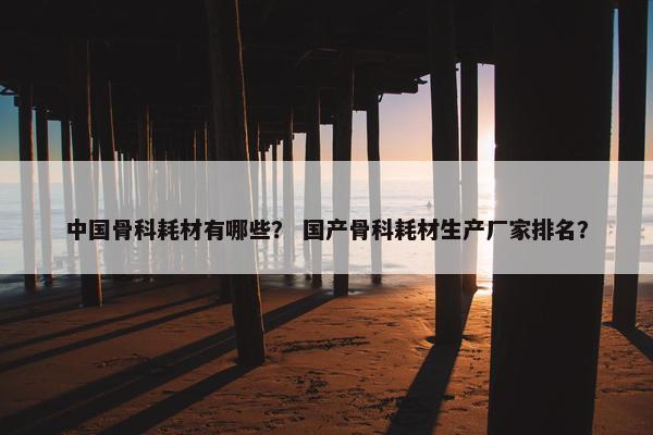 中国骨科耗材有哪些？ 国产骨科耗材生产厂家排名？
