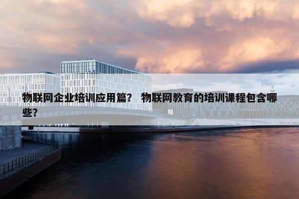 物联网企业培训应用篇？ 物联网教育的培训课程包含哪些？