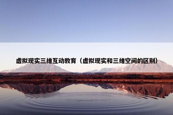 虚拟现实三维互动教育（虚拟现实和三维空间的区别）