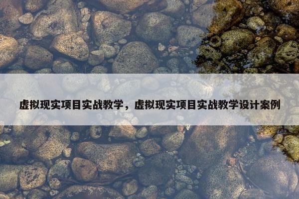 虚拟现实项目实战教学，虚拟现实项目实战教学设计案例