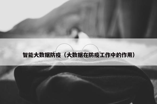 智能大数据防疫（大数据在防疫工作中的作用）