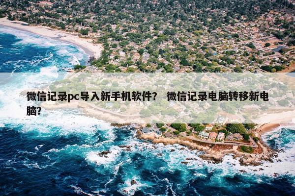 微信记录pc导入新手机软件？ 微信记录电脑转移新电脑？
