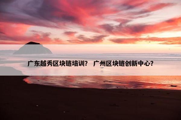 广东越秀区块链培训？ 广州区块链创新中心？