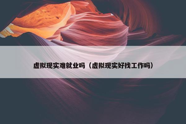 虚拟现实难就业吗（虚拟现实好找工作吗）