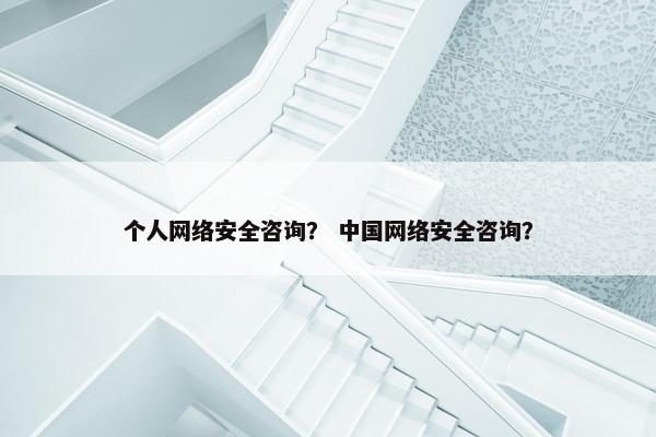 个人网络安全咨询？ 中国网络安全咨询？