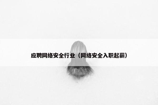 应聘网络安全行业（网络安全入职起薪）