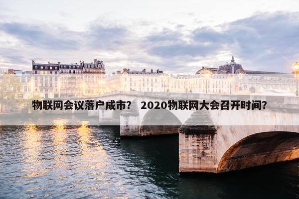 物联网会议落户成市？ 2020物联网大会召开时间？
