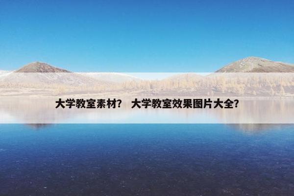大学教室素材？ 大学教室效果图片大全？