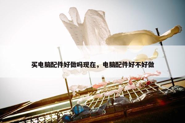 买电脑配件好做吗现在，电脑配件好不好做