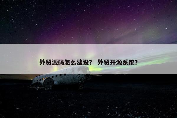 外贸源码怎么建设？ 外贸开源系统？