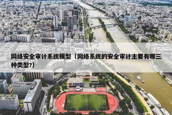 网络安全审计系统模型（网络系统的安全审计主要有哪三种类型?）