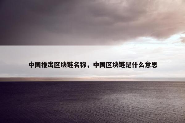 中国推出区块链名称，中国区块链是什么意思