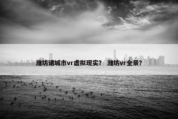 潍坊诸城市vr虚拟现实？ 潍坊vr全景？