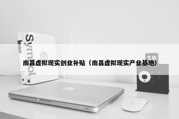 南昌虚拟现实创业补贴（南昌虚拟现实产业基地）
