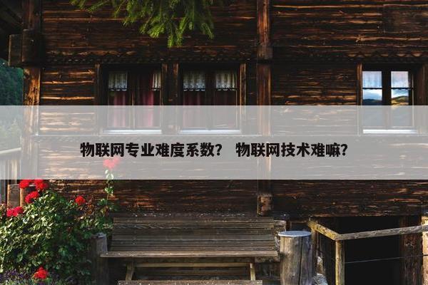 物联网专业难度系数？ 物联网技术难嘛？