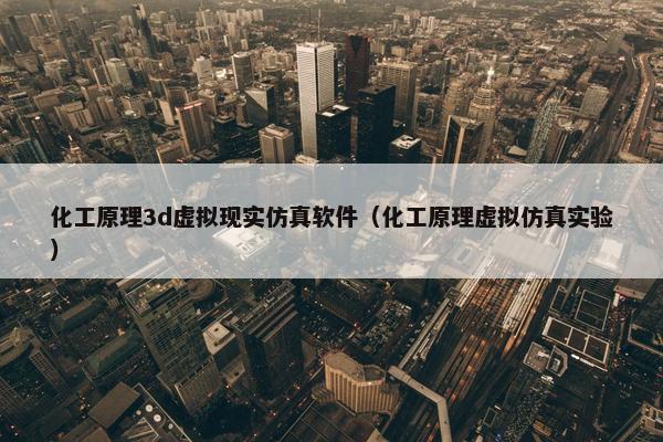 化工原理3d虚拟现实仿真软件（化工原理虚拟仿真实验）