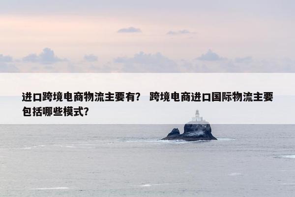 进口跨境电商物流主要有？ 跨境电商进口国际物流主要包括哪些模式？