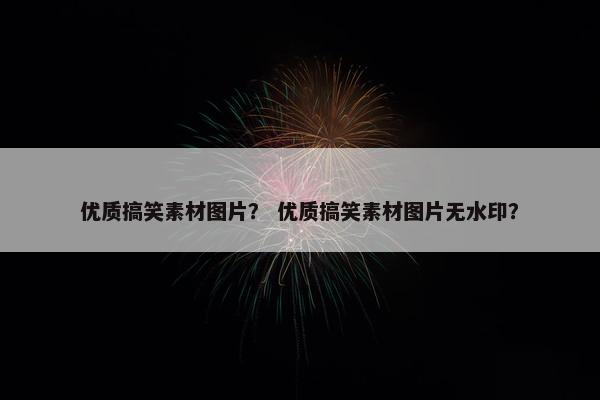 优质搞笑素材图片？ 优质搞笑素材图片无水印？