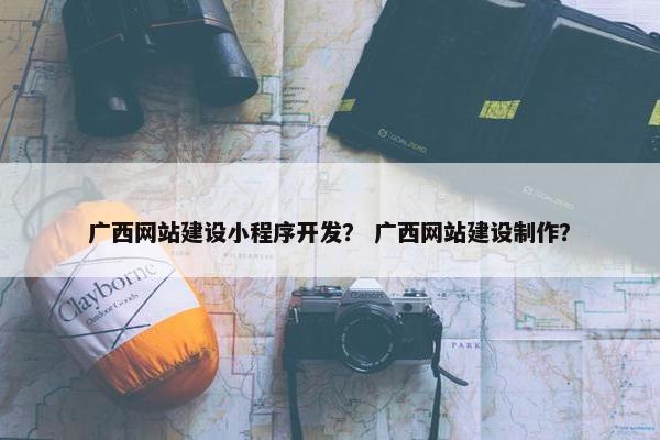 广西网站建设小程序开发？ 广西网站建设制作？