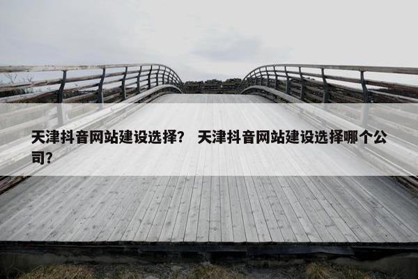 天津抖音网站建设选择？ 天津抖音网站建设选择哪个公司？
