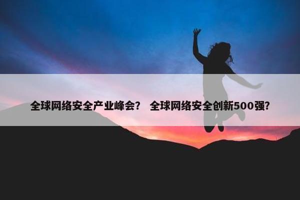 全球网络安全产业峰会？ 全球网络安全创新500强？