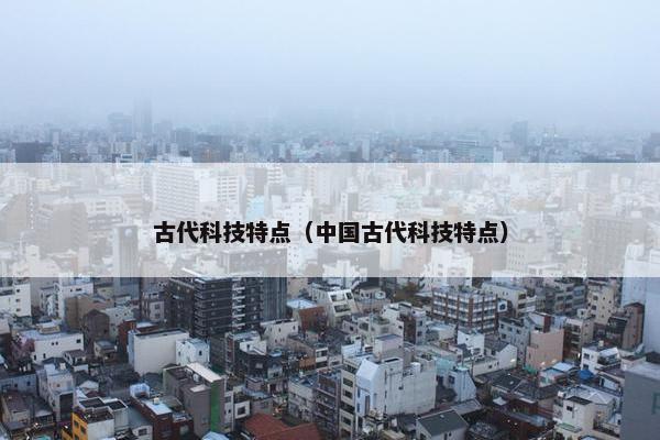 古代科技特点（中国古代科技特点）