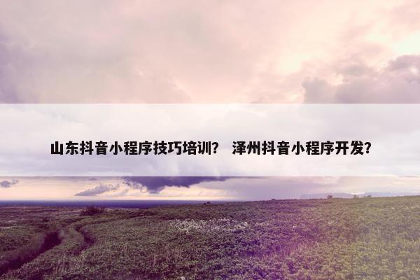 山东抖音小程序技巧培训？ 泽州抖音小程序开发？
