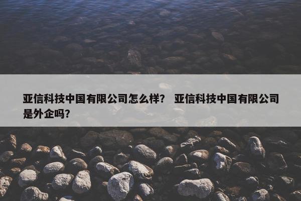 亚信科技中国有限公司怎么样？ 亚信科技中国有限公司是外企吗？