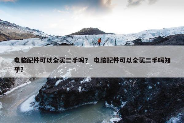 电脑配件可以全买二手吗？ 电脑配件可以全买二手吗知乎？