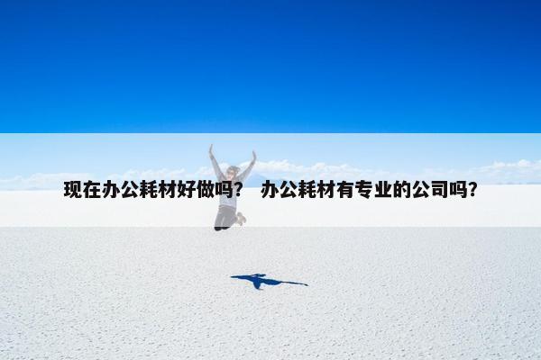 现在办公耗材好做吗？ 办公耗材有专业的公司吗？