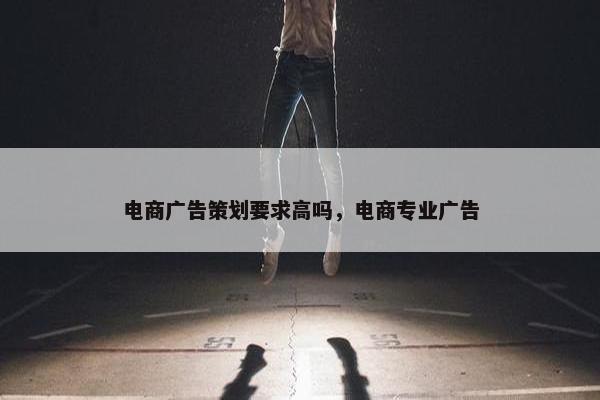 电商广告策划要求高吗，电商专业广告