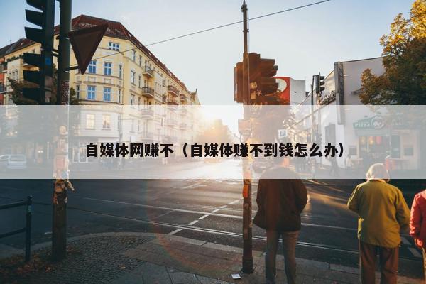 自媒体网赚不（自媒体赚不到钱怎么办）