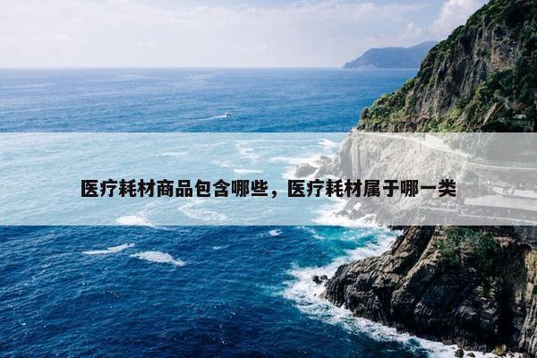 医疗耗材商品包含哪些，医疗耗材属于哪一类