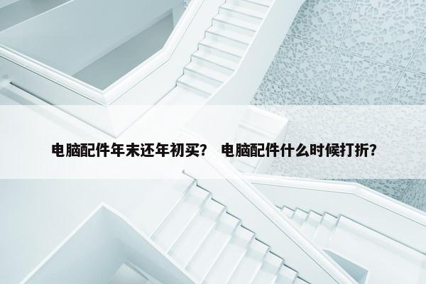电脑配件年末还年初买？ 电脑配件什么时候打折？