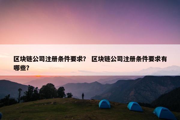 区块链公司注册条件要求？ 区块链公司注册条件要求有哪些？