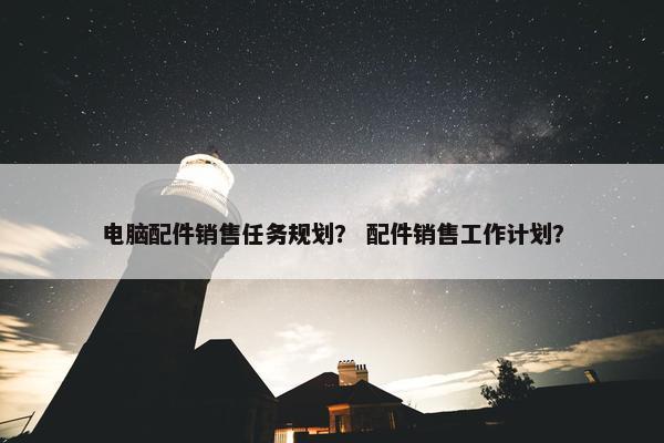 电脑配件销售任务规划？ 配件销售工作计划？