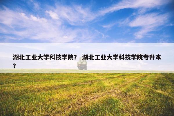 湖北工业大学科技学院？ 湖北工业大学科技学院专升本？