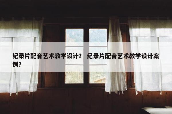 纪录片配音艺术教学设计？ 纪录片配音艺术教学设计案例？