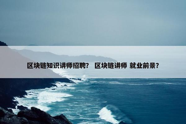 区块链知识讲师招聘？ 区块链讲师 就业前景？