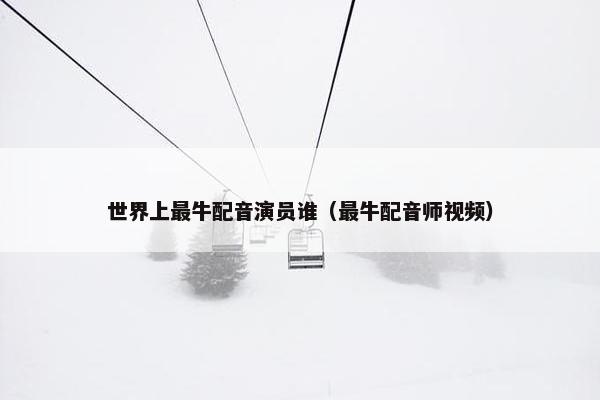 世界上最牛配音演员谁（最牛配音师视频）