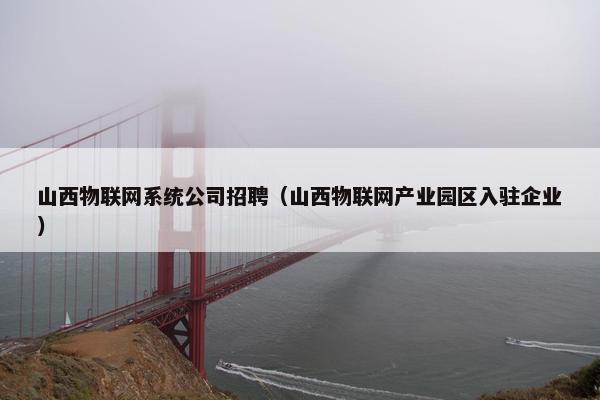山西物联网系统公司招聘（山西物联网产业园区入驻企业）