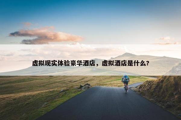 虚拟现实体验豪华酒店，虚拟酒店是什么?