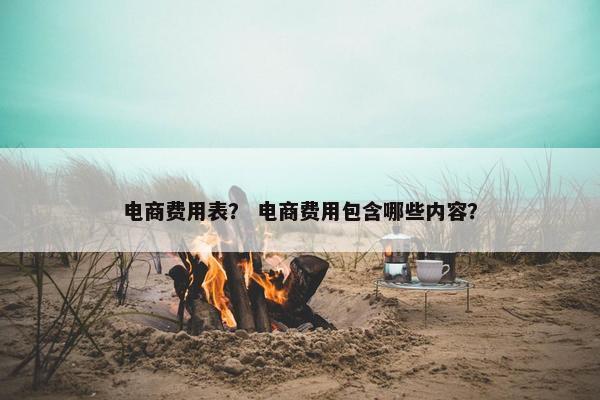 电商费用表？ 电商费用包含哪些内容？
